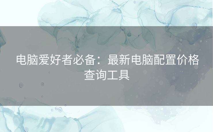 电脑爱好者必备:最新电脑配置价格查询工具 电脑爱好者必备:最新电脑配置价格查询工具