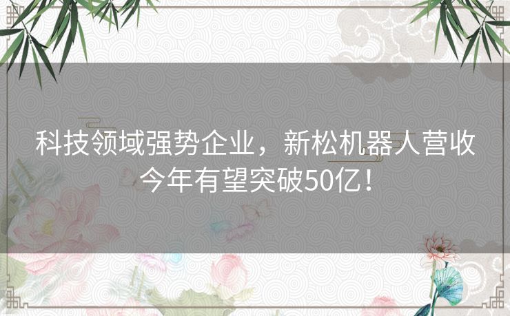 科技领域强势企业,新松机器人营收今年有望突破50亿! 科技领域强势企业,新松机器人营收今年有望突破50亿!