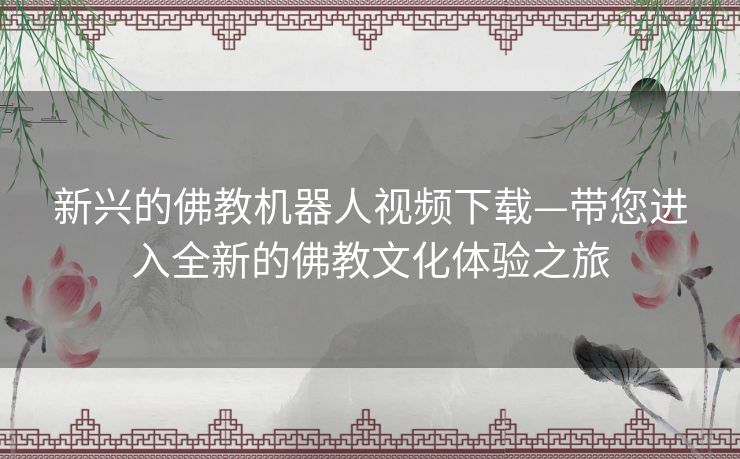 新兴的佛教机器人视频下载—带您进入全新的佛教文化体验之旅