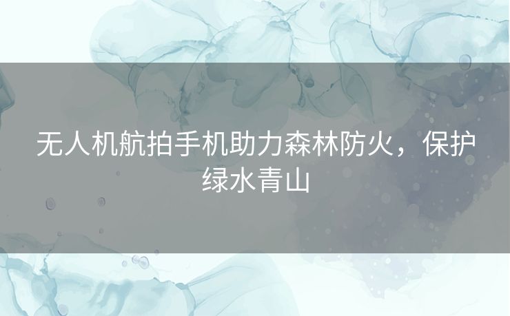 无人机航拍手机助力森林防火,保护绿水青山 无人机航拍手机助力森林防火,保护绿水青山