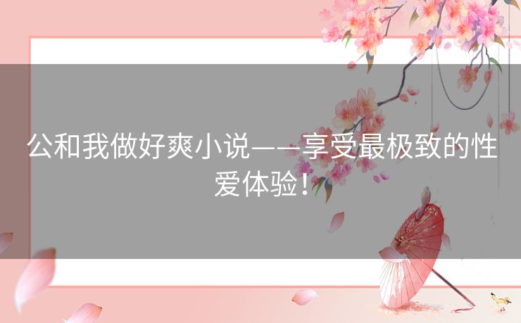公和我做好爽小说——享受最极致的性爱体验! 公和我做好爽小说——享受最极致的性爱体验!
