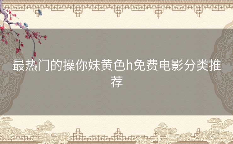 最热门的操你妹黄色h免费电影分类推荐 最热门的操你妹黄色h免费电影分类推荐