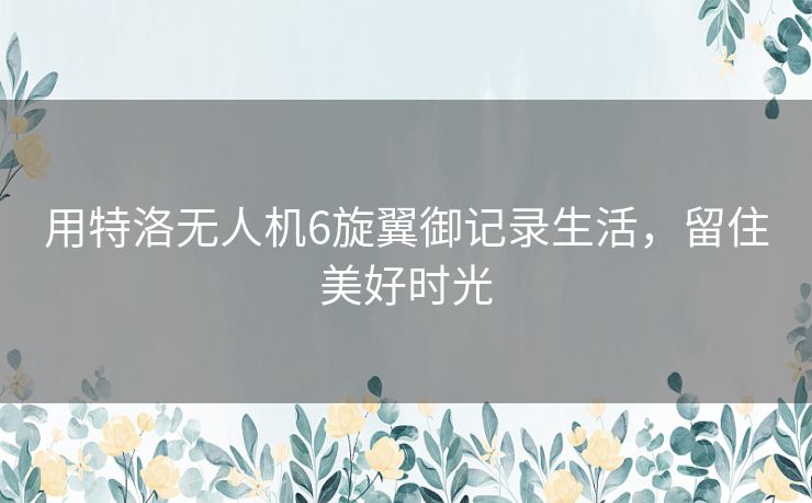 用特洛无人机6旋翼御记录生活,留住美好时光 用特洛无人机6旋翼御记录生活,留住美好时光