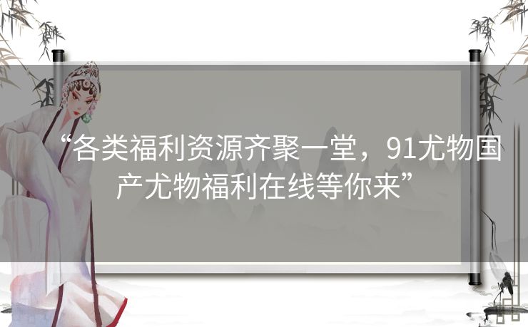 “各类福利资源齐聚一堂,91尤物国产尤物福利在线等你来” “各类福利资源齐聚一堂,91尤物国产尤物福利在线等你来”