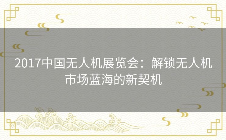 2017中国无人机展览会:解锁无人机市场蓝海的新契机 2017中国无人机展览会:解锁无人机市场蓝海的新契机