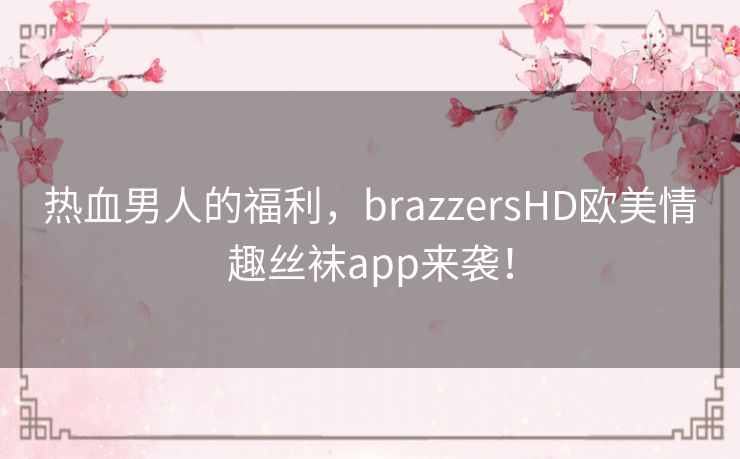 热血男人的福利,brazzersHD欧美情趣丝袜app来袭! 热血男人的福利,brazzersHD欧美情趣丝袜app来袭!