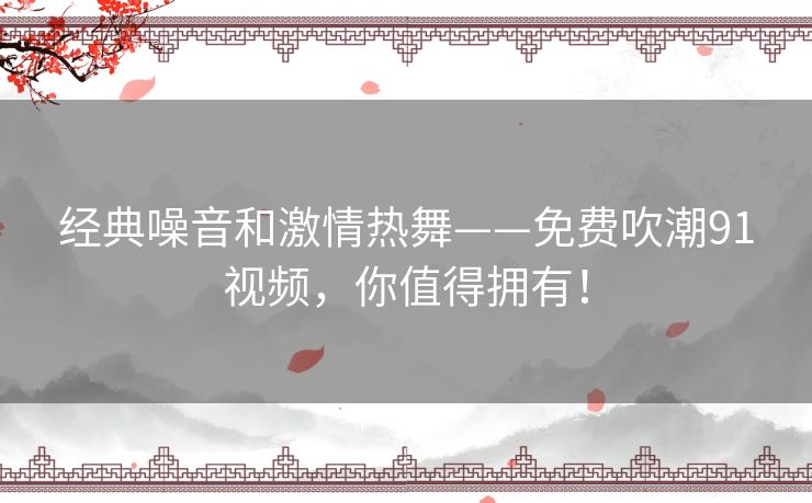经典噪音和激情热舞——免费吹潮91视频,你值得拥有! 经典噪音和激情热舞——免费吹潮91视频,你值得拥有!