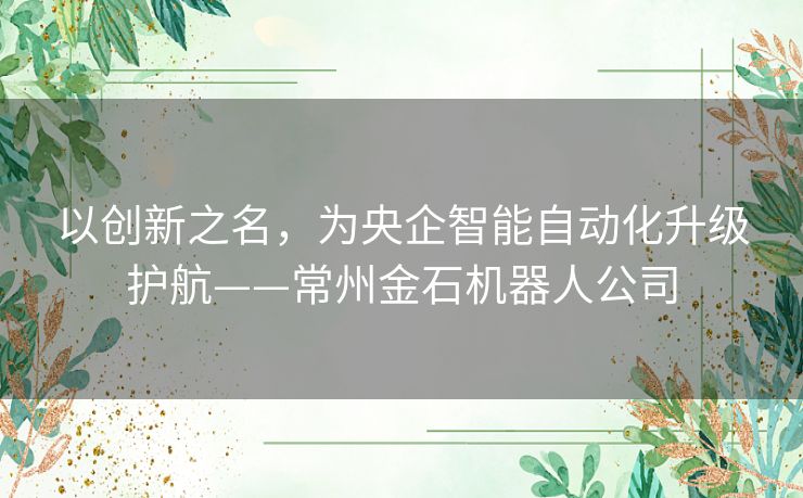以创新之名,为央企智能自动化升级护航——常州金石机器人公司 以创新之名,为央企智能自动化升级护航——常州金石机器人公司