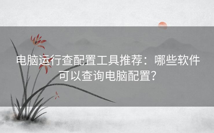电脑运行查配置工具推荐:哪些软件可以查询电脑配置? 电脑运行查配置工具推荐:哪些软件可以查询电脑配置?