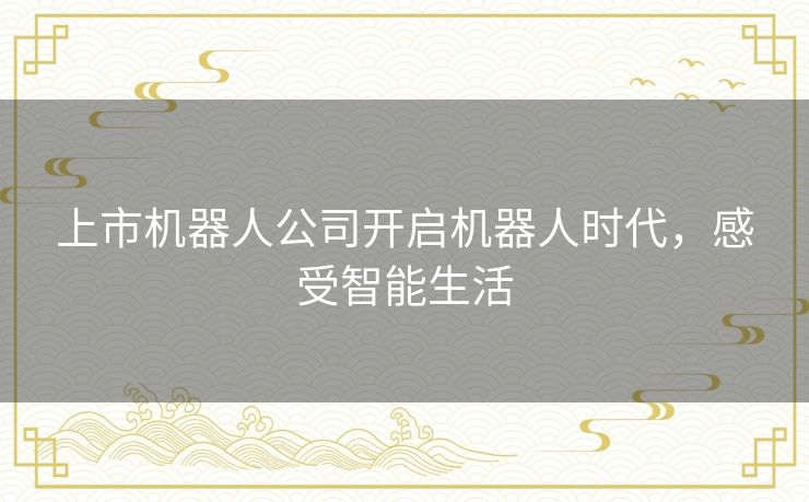 上市机器人公司开启机器人时代,感受智能生活 上市机器人公司开启机器人时代,感受智能生活