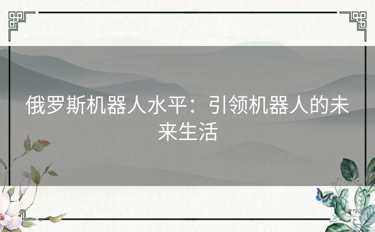 俄罗斯机器人水平:引领机器人的未来生活 俄罗斯机器人水平:引领机器人的未来生活