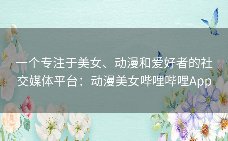 一个专注于美女、动漫和爱好者的社交媒体平台：动漫美女哔哩哔哩App