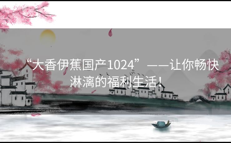 “大香伊蕉国产1024”——让你畅快淋漓的福利生活! “大香伊蕉国产1024”——让你畅快淋漓的福利生活!