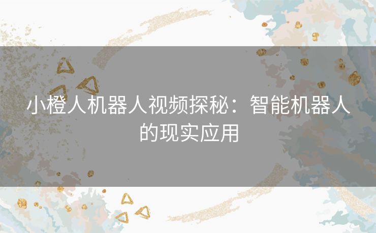 小橙人机器人视频探秘:智能机器人的现实应用 小橙人机器人视频探秘:智能机器人的现实应用
