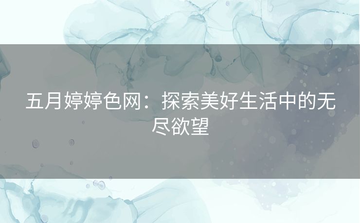 五月婷婷色网:探索美好生活中的无尽欲望 五月婷婷色网:探索美好生活中的无尽欲望