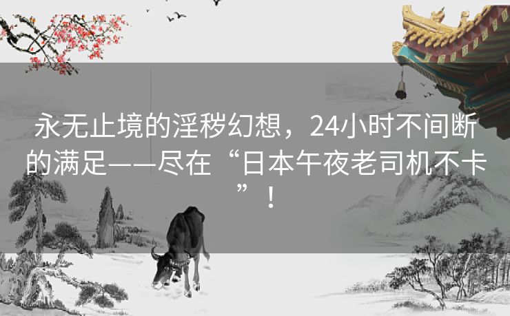 永无止境的淫秽幻想,24小时不间断的满足——尽在“日本午夜老司机不卡”! 永无止境的淫秽幻想,24小时不间断的满足——尽在“日本午夜老司机不卡”!