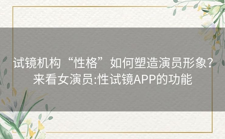 试镜机构“性格”如何塑造演员形象?来看女演员:性试镜APP的功能 试镜机构“性格”如何塑造演员形象?来看女演员:性试镜APP的功能