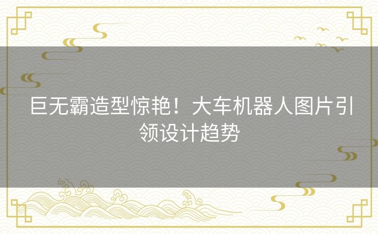 巨无霸造型惊艳！大车机器人图片引领设计趋势