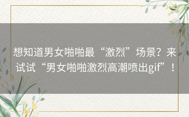 想知道男女啪啪最“激烈”场景?来试试“男女啪啪激烈高潮喷出gif”! 想知道男女啪啪最“激烈”场景?来试试“男女啪啪激烈高潮喷出gif”!