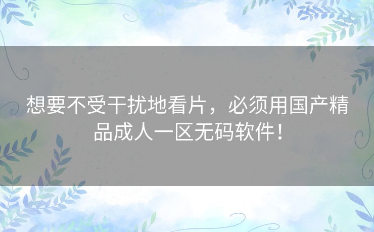 想要不受干扰地看片,必须用国产精品成人一区无码软件! 想要不受干扰地看片,必须用国产精品成人一区无码软件!