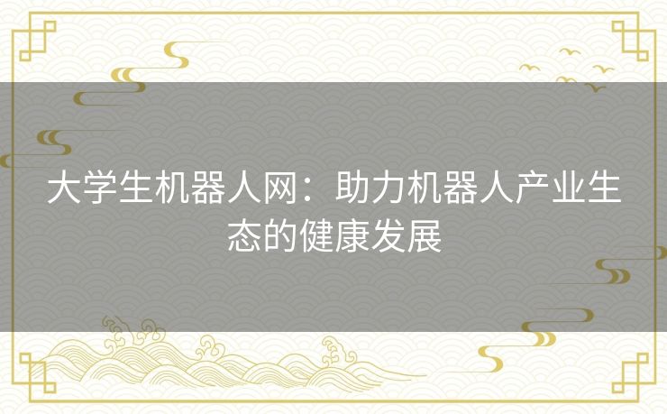 大学生机器人网:助力机器人产业生态的健康发展 大学生机器人网:助力机器人产业生态的健康发展