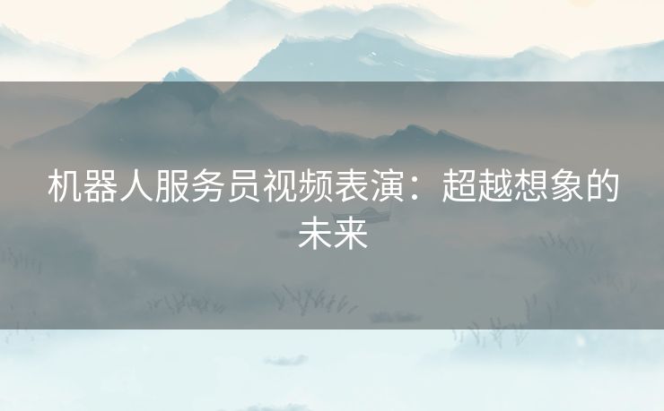 机器人服务员视频表演:超越想象的未来 机器人服务员视频表演:超越想象的未来