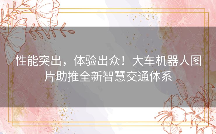 性能突出,体验出众!大车机器人图片助推全新智慧交通体系 性能突出,体验出众!大车机器人图片助推全新智慧交通体系
