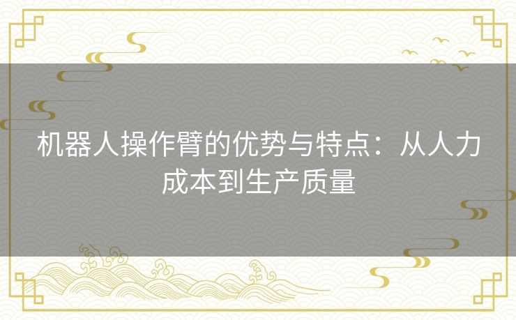 机器人操作臂的优势与特点:从人力成本到生产质量 机器人操作臂的优势与特点:从人力成本到生产质量