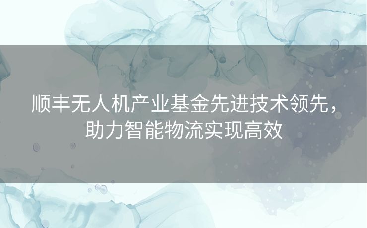 顺丰无人机产业基金先进技术领先，助力智能物流实现高效
