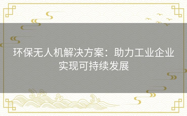 环保无人机解决方案:助力工业企业实现可持续发展 环保无人机解决方案:助力工业企业实现可持续发展