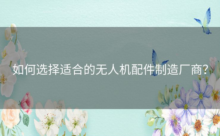 如何选择适合的无人机配件制造厂商? 如何选择适合的无人机配件制造厂商?