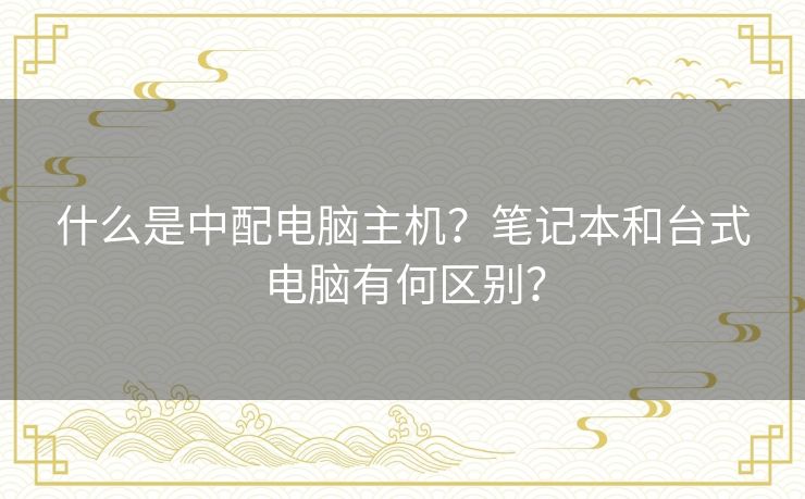 什么是中配电脑主机?笔记本和台式电脑有何区别? 什么是中配电脑主机?笔记本和台式电脑有何区别?