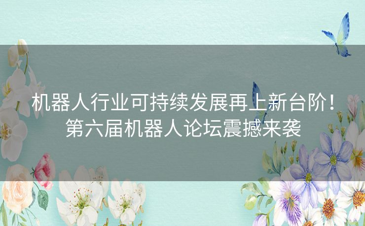 机器人行业可持续发展再上新台阶!第六届机器人论坛震撼来袭 机器人行业可持续发展再上新台阶!第六届机器人论坛震撼来袭