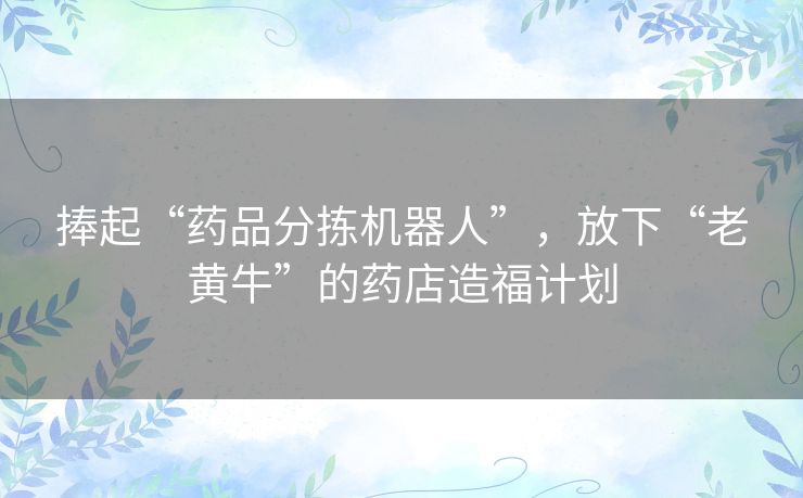 捧起“药品分拣机器人”,放下“老黄牛”的药店造福计划 捧起“药品分拣机器人”,放下“老黄牛”的药店造福计划