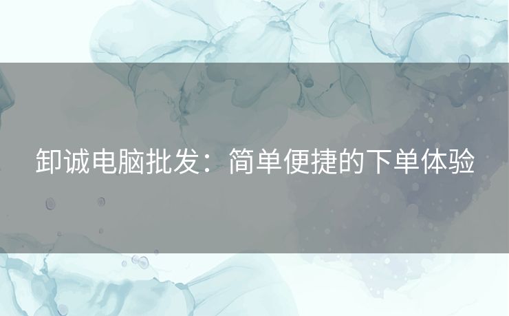 卸诚电脑批发：简单便捷的下单体验