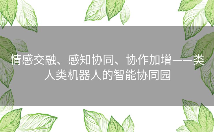情感交融、感知协同、协作加增——类人类机器人的智能协同园 情感交融、感知协同、协作加增——类人类机器人的智能协同园