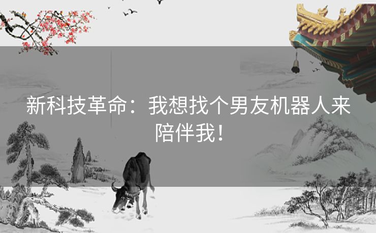 新科技革命:我想找个男友机器人来陪伴我! 新科技革命:我想找个男友机器人来陪伴我!