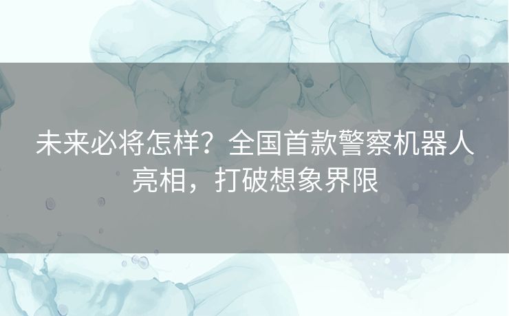 未来必将怎样?全国首款警察机器人亮相,打破想象界限 未来必将怎样?全国首款警察机器人亮相,打破想象界限