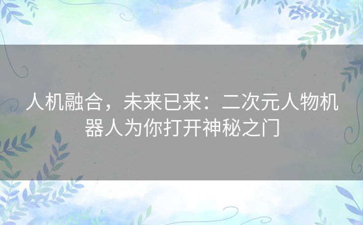 人机融合,未来已来:二次元人物机器人为你打开神秘之门 人机融合,未来已来:二次元人物机器人为你打开神秘之门