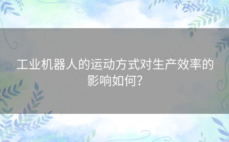 工业机器人的运动方式对生产效率的影响如何? 工业机器人的运动方式对生产效率的影响如何?