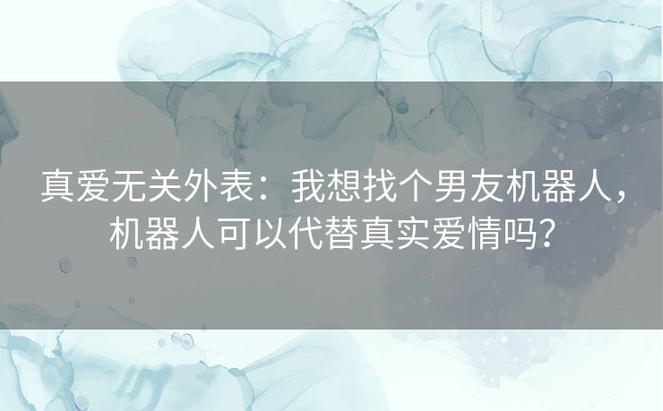 真爱无关外表:我想找个男友机器人,机器人可以代替真实爱情吗? 真爱无关外表:我想找个男友机器人,机器人可以代替真实爱情吗?
