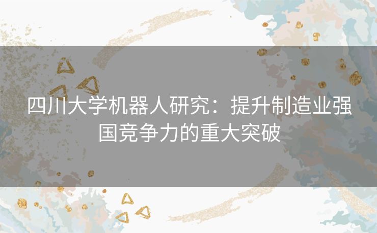 四川大学机器人研究:提升制造业强国竞争力的重大突破 四川大学机器人研究:提升制造业强国竞争力的重大突破