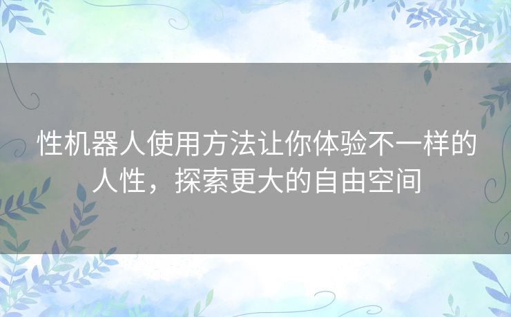 性机器人使用方法让你体验不一样的人性,探索更大的自由空间 性机器人使用方法让你体验不一样的人性,探索更大的自由空间