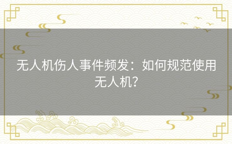 无人机伤人事件频发:如何规范使用无人机? 无人机伤人事件频发:如何规范使用无人机?