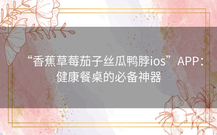 “香蕉草莓茄子丝瓜鸭脖ios”APP:健康餐桌的必备神器 “香蕉草莓茄子丝瓜鸭脖ios”APP:健康餐桌的必备神器