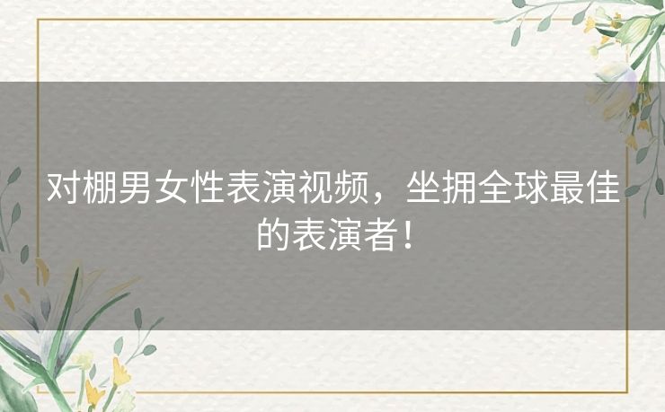 对棚男女性表演视频,坐拥全球最佳的表演者! 对棚男女性表演视频,坐拥全球最佳的表演者!