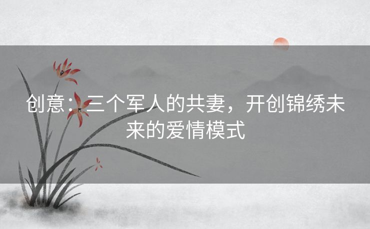 创意:三个军人的共妻,开创锦绣未来的爱情模式 创意:三个军人的共妻,开创锦绣未来的爱情模式