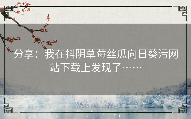 分享:我在抖阴草莓丝瓜向日葵污网站下载上发现了…… 分享:我在抖阴草莓丝瓜向日葵污网站下载上发现了……