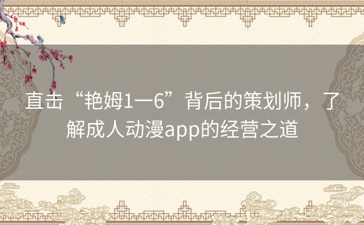 直击“艳姆1一6”背后的策划师,了解成人动漫app的经营之道 直击“艳姆1一6”背后的策划师,了解成人动漫app的经营之道