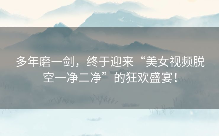多年磨一剑,终于迎来“美女视频脱空一净二净”的狂欢盛宴! 多年磨一剑,终于迎来“美女视频脱空一净二净”的狂欢盛宴!